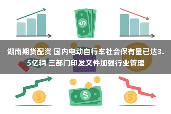湖南期货配资 国内电动自行车社会保有量已达3.5亿辆 三部门印发文件加强行业管理