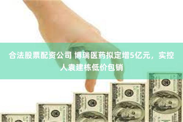合法股票配资公司 博瑞医药拟定增5亿元，实控人袁建栋低价包销