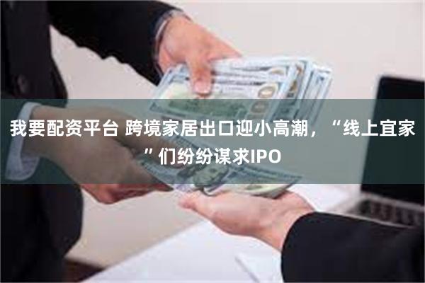 我要配资平台 跨境家居出口迎小高潮，“线上宜家”们纷纷谋求IPO