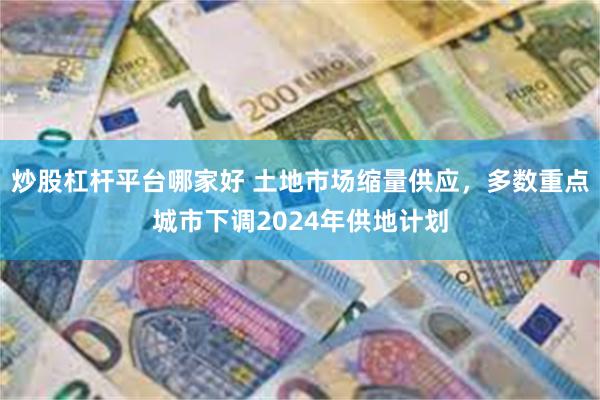 炒股杠杆平台哪家好 土地市场缩量供应，多数重点城市下调2024年供地计划