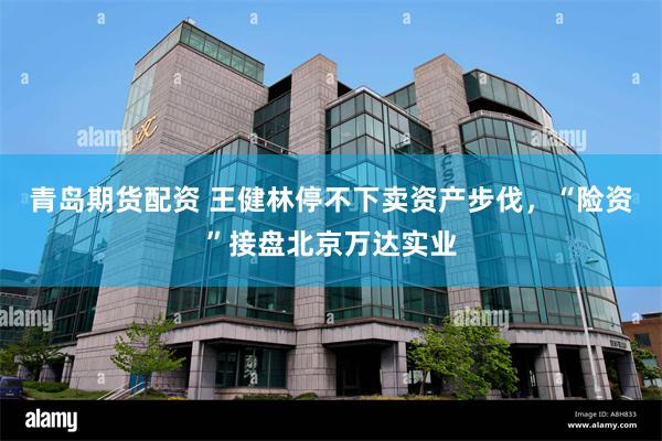 青岛期货配资 王健林停不下卖资产步伐，“险资”接盘北京万达实业