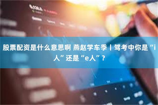 股票配资是什么意思啊 燕赵学车季丨驾考中你是“i人”还是“e人”？