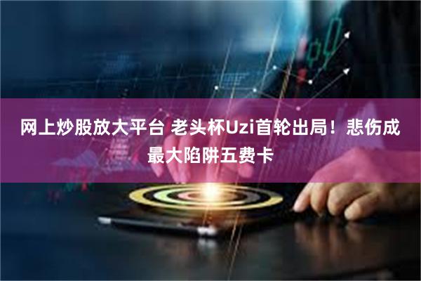 网上炒股放大平台 老头杯Uzi首轮出局！悲伤成最大陷阱五费卡