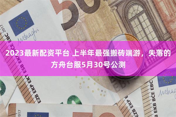 2023最新配资平台 上半年最强搬砖端游，失落的方舟台服5月30号公测