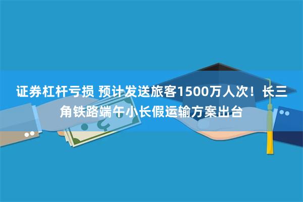 证券杠杆亏损 预计发送旅客1500万人次！长三角铁路端午小长假运输方案出台