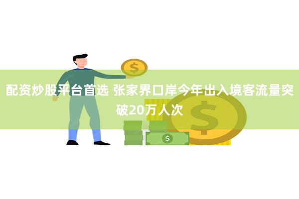 配资炒股平台首选 张家界口岸今年出入境客流量突破20万人次