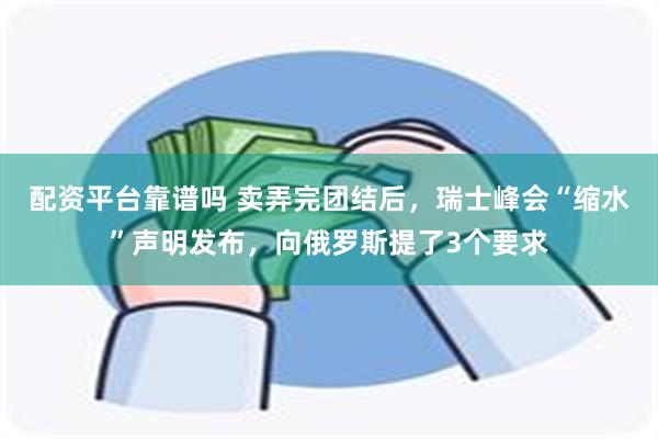配资平台靠谱吗 卖弄完团结后，瑞士峰会“缩水”声明发布，向俄罗斯提了3个要求