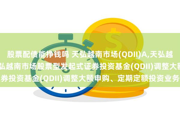股票配债能挣钱吗 天弘越南市场(QDII)A,天弘越南市场(QDII)C: 关于天弘越南市场股票型发起式证券投资基金(QDII)调整大额申购、定期定额投资业务的