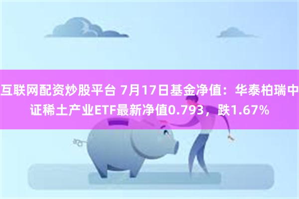 互联网配资炒股平台 7月17日基金净值：华泰柏瑞中证稀土产业ETF最新净值0.793，跌1.67%