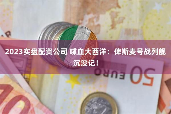 2023实盘配资公司 喋血大西洋：俾斯麦号战列舰沉没记！