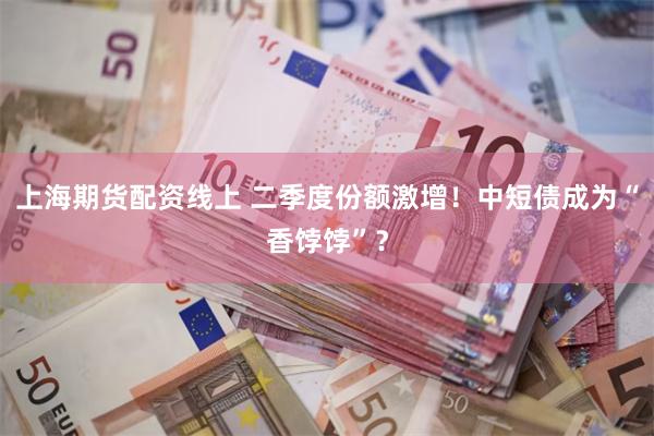 上海期货配资线上 二季度份额激增！中短债成为“香饽饽”？