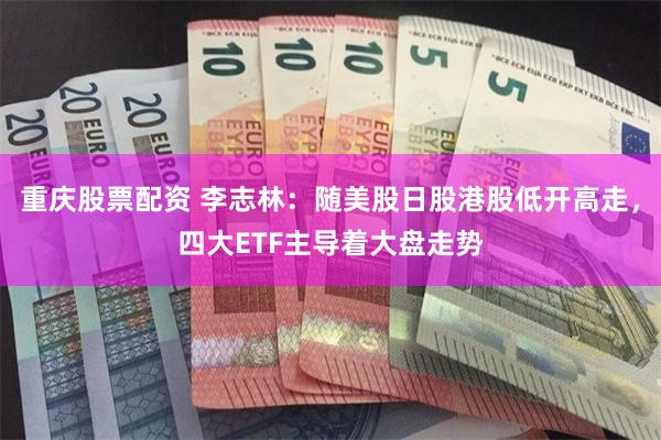 重庆股票配资 李志林：随美股日股港股低开高走，四大ETF主导着大盘走势