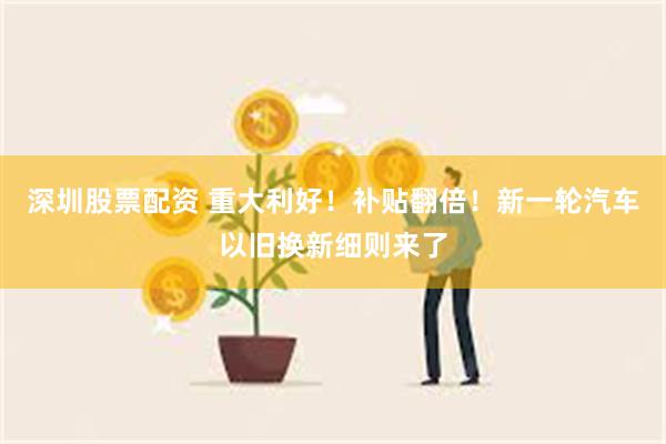 深圳股票配资 重大利好！补贴翻倍！新一轮汽车以旧换新细则来了