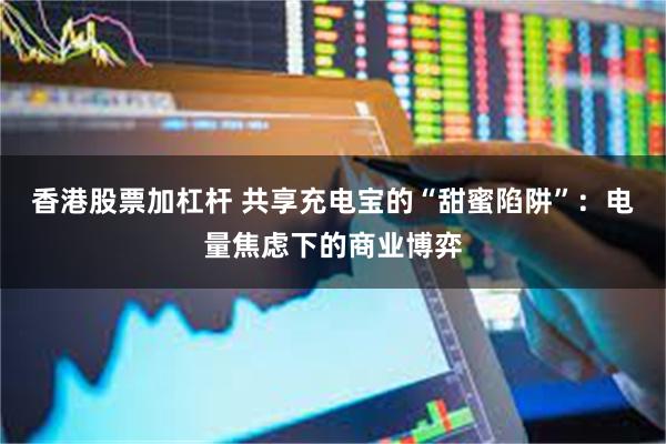 香港股票加杠杆 共享充电宝的“甜蜜陷阱”：电量焦虑下的商业博弈