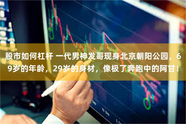 股市如何杠杆 一代男神发哥现身北京朝阳公园，69岁的年龄，29岁的身材，像极了奔跑中的阿甘！