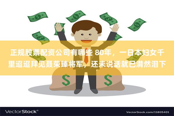 正规股票配资公司有哪些 80年，一日本妇女千里迢迢拜见聂荣臻将军，还未说话就已潸然泪下