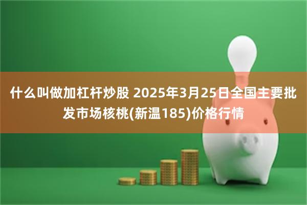 什么叫做加杠杆炒股 2025年3月25日全国主要批发市场核桃(新温185)价格行情