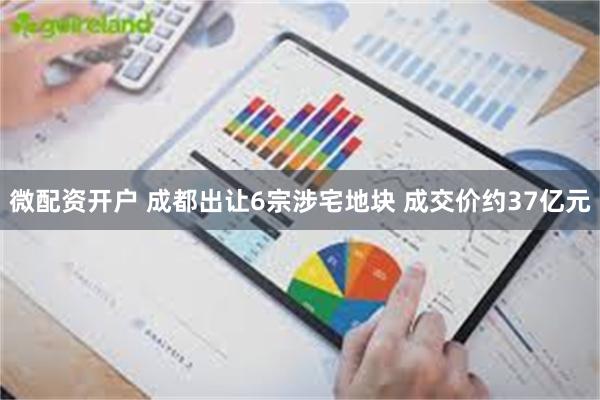 微配资开户 成都出让6宗涉宅地块 成交价约37亿元