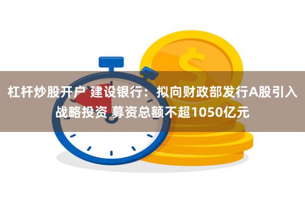 杠杆炒股开户 建设银行：拟向财政部发行A股引入战略投资 募资总额不超1050亿元
