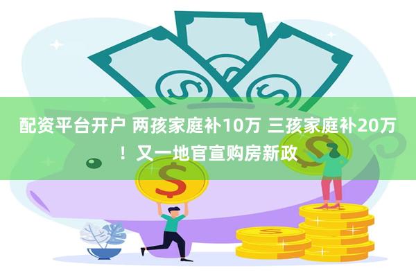 配资平台开户 两孩家庭补10万 三孩家庭补20万！又一地官宣购房新政