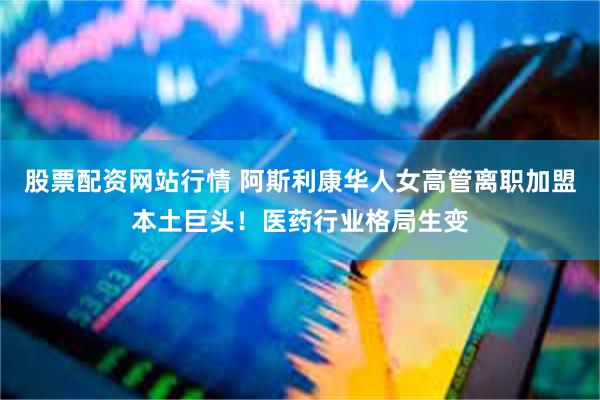 股票配资网站行情 阿斯利康华人女高管离职加盟本土巨头！医药行业格局生变