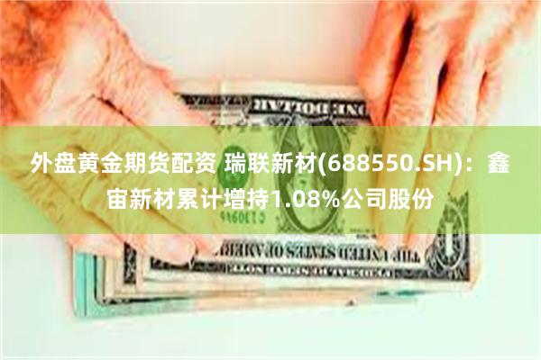 外盘黄金期货配资 瑞联新材(688550.SH)：鑫宙新材累计增持1.08%公司股份