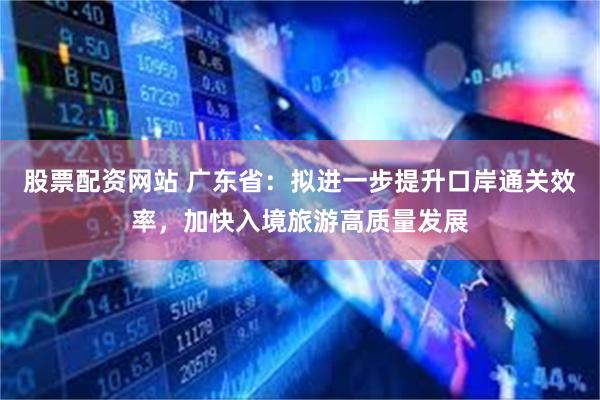 股票配资网站 广东省：拟进一步提升口岸通关效率，加快入境旅游高质量发展