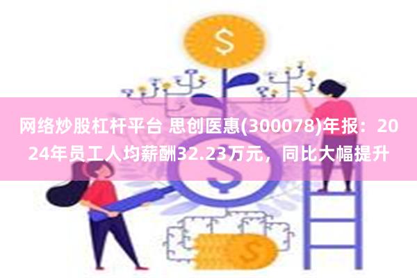 网络炒股杠杆平台 思创医惠(300078)年报：2024年员工人均薪酬32.23万元，同比大幅提升