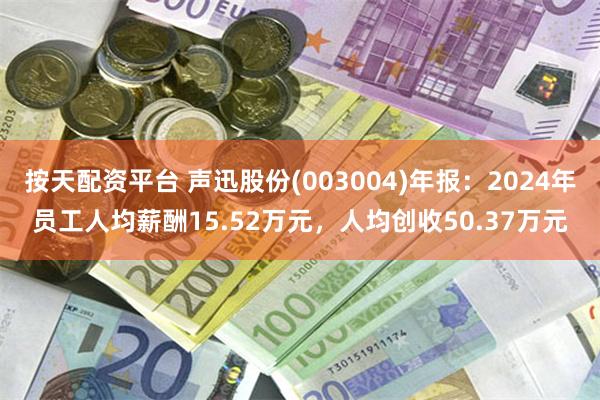 按天配资平台 声迅股份(003004)年报：2024年员工人均薪酬15.52万元，人均创收50.37万元