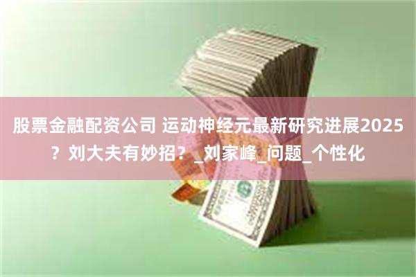 股票金融配资公司 运动神经元最新研究进展2025？刘大夫有妙招？_刘家峰_问题_个性化