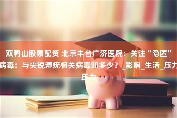 双鸭山股票配资 北京丰台广济医院：关注“隐匿”病毒：与尖锐湿疣相关病毒知多少？_影响_生活_压力
