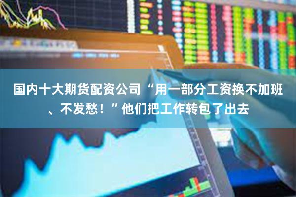 国内十大期货配资公司 “用一部分工资换不加班、不发愁！”他们把工作转包了出去