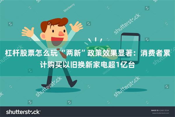 杠杆股票怎么玩 “两新”政策效果显著：消费者累计购买以旧换新家电超1亿台