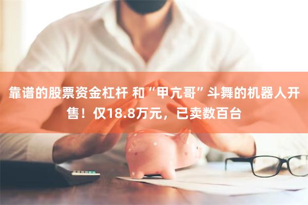 靠谱的股票资金杠杆 和“甲亢哥”斗舞的机器人开售！仅18.8万元，已卖数百台