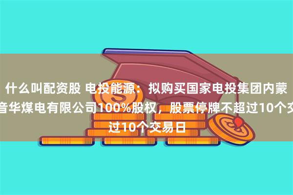 什么叫配资股 电投能源：拟购买国家电投集团内蒙古白音华煤电有限公司100%股权，股票停牌不超过10个交易日