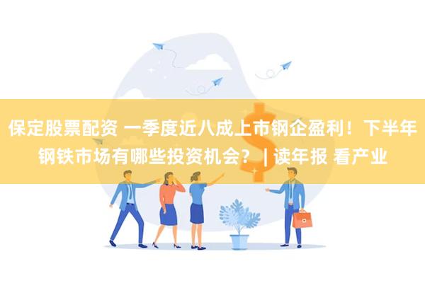 保定股票配资 一季度近八成上市钢企盈利！下半年钢铁市场有哪些投资机会？ | 读年报 看产业