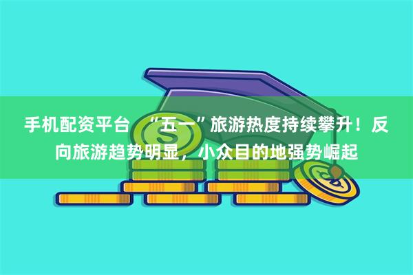 手机配资平台   “五一”旅游热度持续攀升！反向旅游趋势明显，小众目的地强势崛起