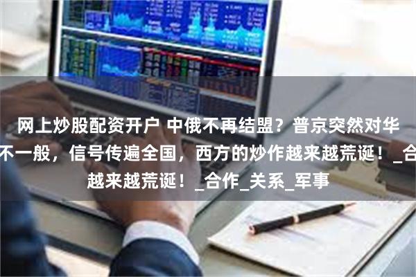 网上炒股配资开户 中俄不再结盟？普京突然对华喊话，表态很不一般，信号传遍全国，西方的炒作越来越荒诞！_合作_关系_军事