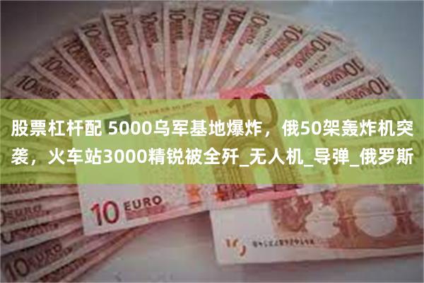 股票杠杆配 5000乌军基地爆炸，俄50架轰炸机突袭，火车站3000精锐被全歼_无人机_导弹_俄罗斯