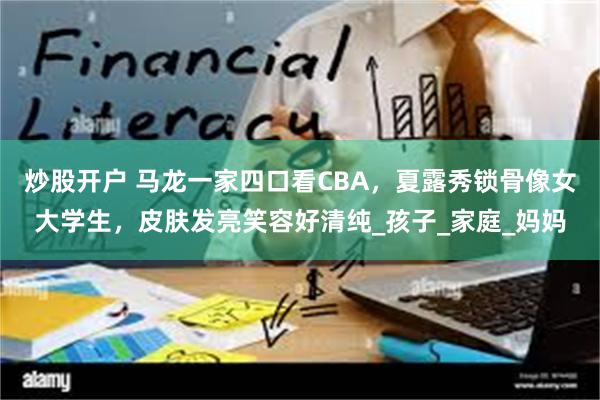 炒股开户 马龙一家四口看CBA，夏露秀锁骨像女大学生，皮肤发亮笑容好清纯_孩子_家庭_妈妈