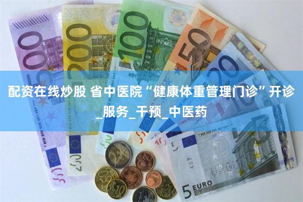 配资在线炒股 省中医院“健康体重管理门诊”开诊_服务_干预_中医药