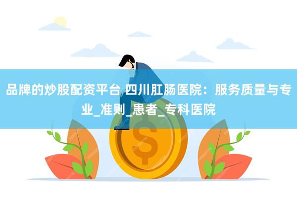 品牌的炒股配资平台 四川肛肠医院：服务质量与专业_准则_患者_专科医院