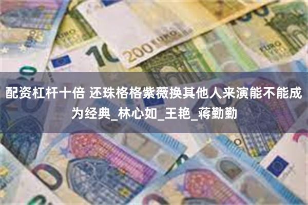 配资杠杆十倍 还珠格格紫薇换其他人来演能不能成为经典_林心如_王艳_蒋勤勤
