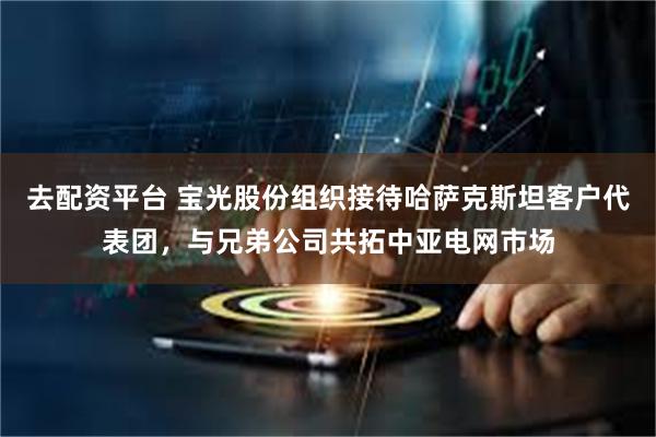 去配资平台 宝光股份组织接待哈萨克斯坦客户代表团，与兄弟公司共拓中亚电网市场