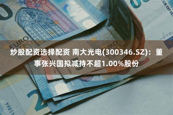 炒股配资选择配资 南大光电(300346.SZ)：董事张兴国拟减持不超1.00%股份