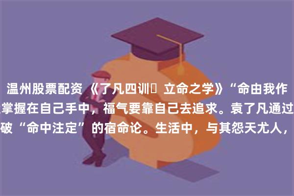 温州股票配资 《了凡四训・立命之学》“命由我作，福自己求。” 提示命运掌握在自己手中，福气要靠自己去追求。袁了凡通过行善积德改变命运，打破 “命中注定” 的宿命论。生活中，与其怨天尤人，不如主动作为，用积极的行动和善良的举动，书写属于自己的人生篇章。\n\n更多古籍知识分享请点击→@善本古籍