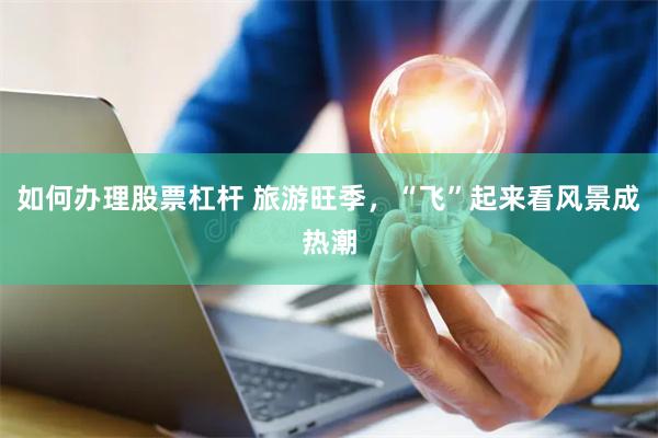 如何办理股票杠杆 旅游旺季，“飞”起来看风景成热潮