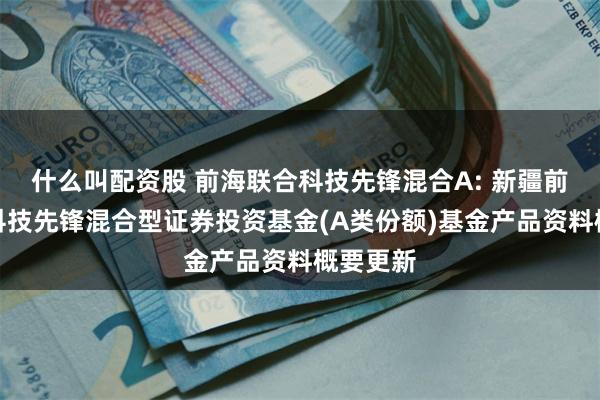 什么叫配资股 前海联合科技先锋混合A: 新疆前海联合科技先锋混合型证券投资基金(A类份额)基金产品资料概要更新