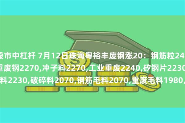 股市中杠杆 7月12日珠海粤裕丰废钢涨20：钢筋粒2420,精料废钢2270,优重废钢2270,冲子料2270,工业重废2240,矽钢片2230,冲花料2230,破碎料2070,钢筋毛料2070,重废毛料1980,小剪料2110,薄剪料(停收)1710。