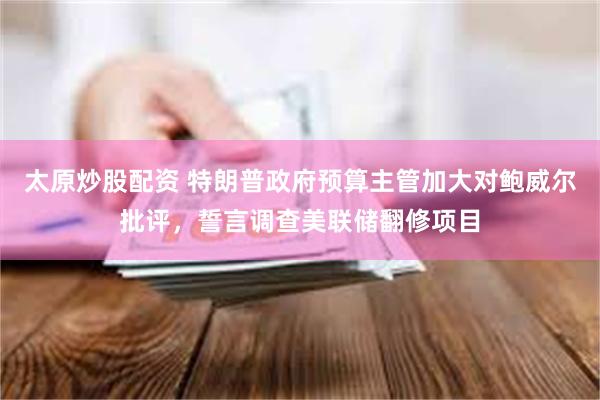 太原炒股配资 特朗普政府预算主管加大对鲍威尔批评，誓言调查美联储翻修项目